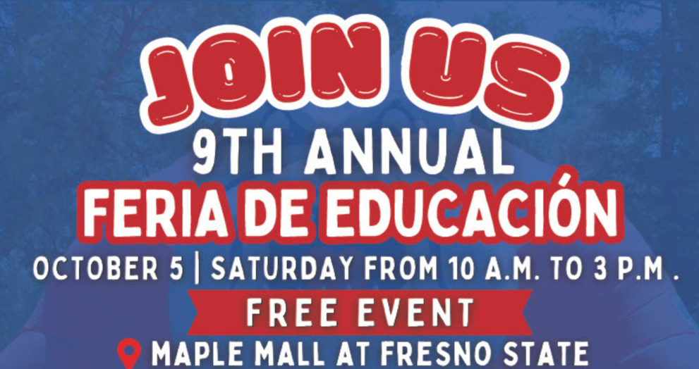 Join us for the 9th Annual Feria De Educacion, october 5th Saturday from 10 am to 3 pm, free event, at the maple mall at fresno state