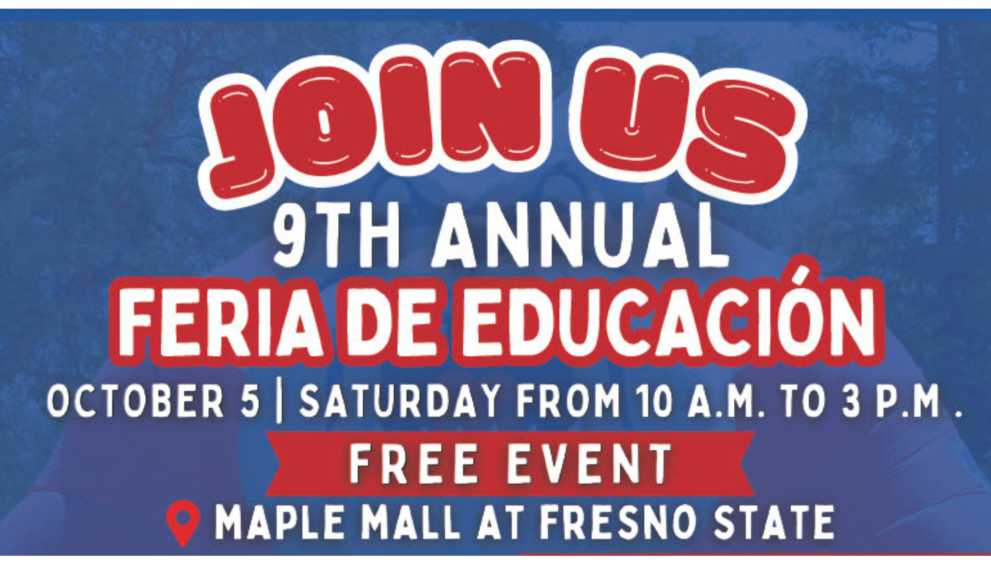 Join us for the 9th Annual Feria De Educacion, october 5th Saturday from 10 am to 3 pm, free event, at the maple mall at fresno state